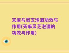 天麻与灵芝泡酒功效与作用(天麻灵芝泡酒的功效与作用)