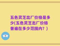五色灵芝出厂价格是多少(五色灵芝出厂价格普遍在多少范围内？)