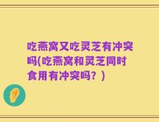 吃燕窝又吃灵芝有冲突吗(吃燕窝和灵芝同时食用有冲突吗？)