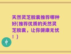 天然灵芝胶囊推荐哪种好(推荐优质的天然灵芝胶囊，让你健康无忧！)