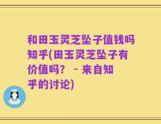 和田玉灵芝坠子值钱吗知乎(田玉灵芝坠子有价值吗？ - 来自知乎的讨论)
