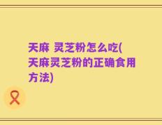 天麻 灵芝粉怎么吃(天麻灵芝粉的正确食用方法)