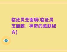 临沧灵芝面膜(临沧灵芝面膜：神奇的美肤秘方)