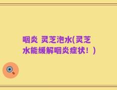 咽炎 灵芝泡水(灵芝水能缓解咽炎症状！)