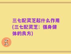 三七配灵芝起什么作用(三七配灵芝：强身健体的良方)
