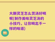 大颗灵芝怎么煲汤好喝呢(制作美味灵芝汤的小技巧，让你喝出不一样的味道)