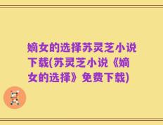 嫡女的选择苏灵芝小说下载(苏灵芝小说《嫡女的选择》免费下载)