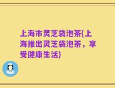 上海市灵芝袋泡茶(上海推出灵芝袋泡茶，享受健康生活)