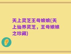 天上灵芝王母娘娘(天上仙界灵芝，王母娘娘之珍藏)
