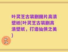 叶灵芝古装剧图片高清壁纸(叶灵芝古装剧高清壁纸，打造仙侠之美)
