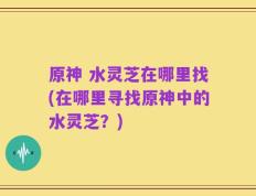 原神 水灵芝在哪里找(在哪里寻找原神中的水灵芝？)