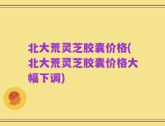 北大荒灵芝胶囊价格(北大荒灵芝胶囊价格大幅下调)