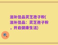 滋补佳品灵芝孢子粉(滋补佳品：灵芝孢子粉，开启健康生活)