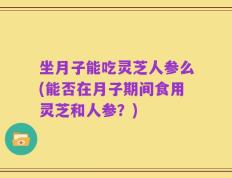 坐月子能吃灵芝人参么(能否在月子期间食用灵芝和人参？)