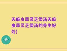 天麻虫草灵芝煲汤天麻虫草灵芝煲汤的养生好处)