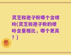灵芝和孢子粉哪个含嘌呤(灵芝和孢子粉的嘌呤含量相比，哪个更高？)