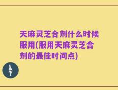 天麻灵芝合剂什么时候服用(服用天麻灵芝合剂的最佳时间点)