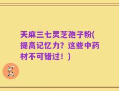 天麻三七灵芝孢子粉(提高记忆力？这些中药材不可错过！)