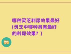 哪种灵芝利尿效果最好(灵芝中哪种具有最好的利尿效果？)