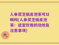 人参灵芝橘皮泡茶可以喝吗(人参灵芝橘皮泡茶：适宜饮用的功效及注意事项)