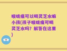 喉咙痛可以喝灵芝水嘛小孩(孩子喉咙痛可喝灵芝水吗？解答在这里)