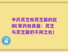 中药灵芝和灵芝菌的区别(草药和真菌：灵芝与灵芝菌的不同之处)