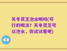 天冬灵芝泡水喝吗(可行的喝法？天冬灵芝可以泡水，你试试看吧)