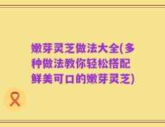 嫩芽灵芝做法大全(多种做法教你轻松搭配 鲜美可口的嫩芽灵芝)