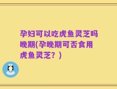 孕妇可以吃虎鱼灵芝吗晚期(孕晚期可否食用虎鱼灵芝？)