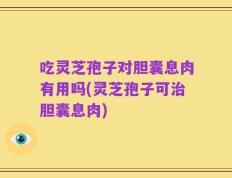 吃灵芝孢子对胆囊息肉有用吗(灵芝孢子可治胆囊息肉)