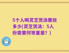 5个人喝灵芝煲汤要放多少(灵芝煲汤：5人份需要何等重量？)