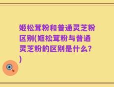 姬松茸粉和普通灵芝粉区别(姬松茸粉与普通灵芝粉的区别是什么？)