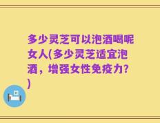 多少灵芝可以泡酒喝呢女人(多少灵芝适宜泡酒，增强女性免疫力？)