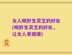 女人喝野生灵芝的好处(喝野生灵芝的好处，让女人更健康)