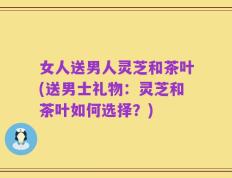 女人送男人灵芝和茶叶(送男士礼物：灵芝和茶叶如何选择？)