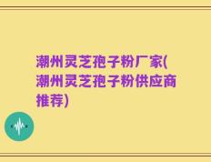 潮州灵芝孢子粉厂家(潮州灵芝孢子粉供应商推荐)