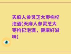 天麻人参灵芝大枣枸杞泡酒(天麻人参灵芝大枣枸杞泡酒，健康好滋味)