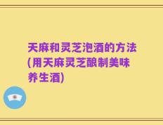 天麻和灵芝泡酒的方法(用天麻灵芝酿制美味养生酒)