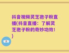 抖音视频灵芝孢子粉直播(抖音直播：了解灵芝孢子粉的奇妙功效！)