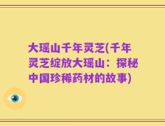 大瑶山千年灵芝(千年灵芝绽放大瑶山：探秘中国珍稀药材的故事)
