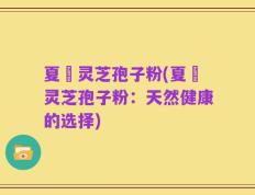夏芃灵芝孢子粉(夏芃灵芝孢子粉：天然健康的选择)