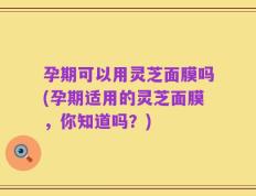 孕期可以用灵芝面膜吗(孕期适用的灵芝面膜，你知道吗？)