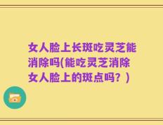 女人脸上长斑吃灵芝能消除吗(能吃灵芝消除女人脸上的斑点吗？)