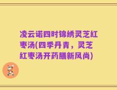 凌云诺四时锦绣灵芝红枣汤(四季丹青，灵芝红枣汤开药膳新风尚)
