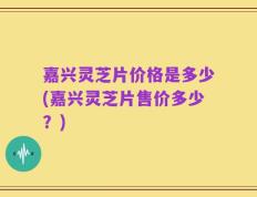 嘉兴灵芝片价格是多少(嘉兴灵芝片售价多少？)