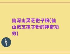 仙深山灵芝孢子粉(仙山灵芝孢子粉的神奇功效)