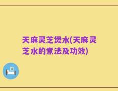 天麻灵芝煲水(天麻灵芝水的煮法及功效)