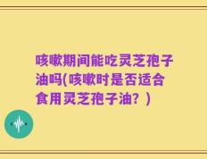 咳嗽期间能吃灵芝孢子油吗(咳嗽时是否适合食用灵芝孢子油？)