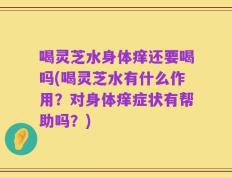 喝灵芝水身体痒还要喝吗(喝灵芝水有什么作用？对身体痒症状有帮助吗？)