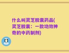 什么叫灵芝胶囊药品(灵芝胶囊：一款功效神奇的中药制剂)
